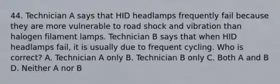 44. Technician A says that HID headlamps frequently fail because they are more vulnerable to road shock and vibration than halogen filament lamps. Technician B says that when HID headlamps fail, it is usually due to frequent cycling. Who is correct? A. Technician A only B. Technician B only C. Both A and B D. Neither A nor B