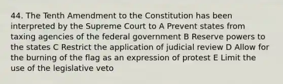 44. The Tenth Amendment to the Constitution has been interpreted by the Supreme Court to A Prevent states from taxing agencies of the federal government B Reserve powers to the states C Restrict the application of judicial review D Allow for the burning of the flag as an expression of protest E Limit the use of the legislative veto