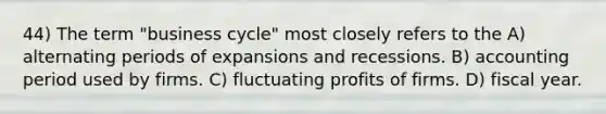 44) The term "business cycle" most closely refers to the A) alternating periods of expansions and recessions. B) accounting period used by firms. C) fluctuating profits of firms. D) fiscal year.