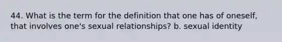 44. What is the term for the definition that one has of oneself, that involves one's sexual relationships? b. sexual identity