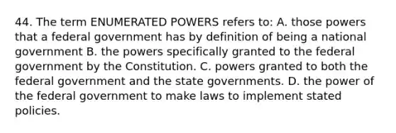 44. The term ENUMERATED POWERS refers to: A. those powers that a federal government has by definition of being a national government B. the powers specifically granted to the federal government by the Constitution. C. powers granted to both the federal government and the state governments. D. the power of the federal government to make laws to implement stated policies.