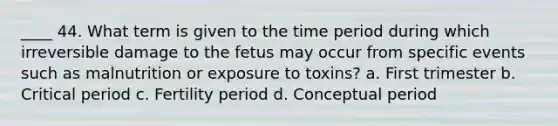 ____ 44. What term is given to the time period during which irreversible damage to the fetus may occur from specific events such as malnutrition or exposure to toxins? a. First trimester b. Critical period c. Fertility period d. Conceptual period