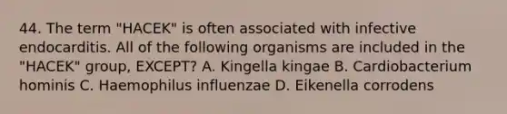 44. The term "HACEK" is often associated with infective endocarditis. All of the following organisms are included in the "HACEK" group, EXCEPT? A. Kingella kingae B. Cardiobacterium hominis C. Haemophilus influenzae D. Eikenella corrodens