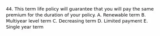 44. This term life policy will guarantee that you will pay the same premium for the duration of your policy. A. Renewable term B. Multiyear level term C. Decreasing term D. Limited payment E. Single year term