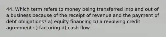 44. Which term refers to money being transferred into and out of a business because of the receipt of revenue and the payment of debt obligations? a) equity financing b) a revolving credit agreement c) factoring d) cash flow