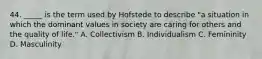 44. _____ is the term used by Hofstede to describe "a situation in which the dominant values in society are caring for others and the quality of life." A. Collectivism B. Individualism C. Femininity D. Masculinity