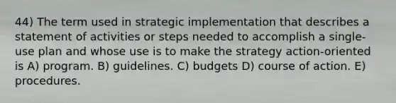 44) The term used in strategic implementation that describes a statement of activities or steps needed to accomplish a single-use plan and whose use is to make the strategy action-oriented is A) program. B) guidelines. C) budgets D) course of action. E) procedures.