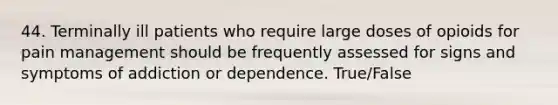 44. Terminally ill patients who require large doses of opioids for pain management should be frequently assessed for signs and symptoms of addiction or dependence. True/False