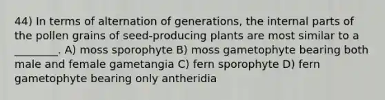 44) In terms of alternation of generations, the internal parts of the pollen grains of seed-producing plants are most similar to a ________. A) moss sporophyte B) moss gametophyte bearing both male and female gametangia C) fern sporophyte D) fern gametophyte bearing only antheridia