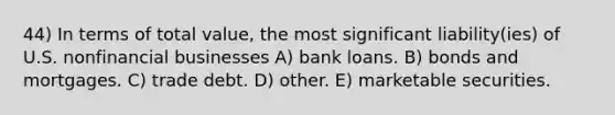 44) In terms of total value, the most significant liability(ies) of U.S. nonfinancial businesses A) bank loans. B) bonds and mortgages. C) trade debt. D) other. E) marketable securities.