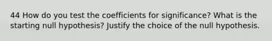 44 How do you test the coefficients for significance? What is the starting null hypothesis? Justify the choice of the null hypothesis.