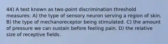 44) A test known as two-point discrimination threshold measures: A) the type of sensory neuron serving a region of skin. B) the type of mechanoreceptor being stimulated. C) the amount of pressure we can sustain before feeling pain. D) the relative size of receptive fields.