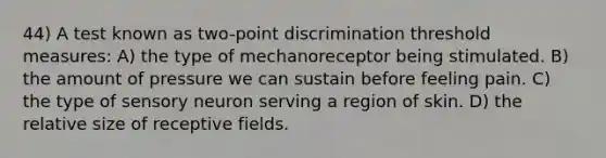 44) A test known as two-point discrimination threshold measures: A) the type of mechanoreceptor being stimulated. B) the amount of pressure we can sustain before feeling pain. C) the type of sensory neuron serving a region of skin. D) the relative size of receptive fields.