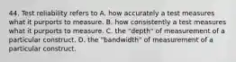 44. Test reliability refers to A. how accurately a test measures what it purports to measure. B. how consistently a test measures what it purports to measure. C. the "depth" of measurement of a particular construct. D. the "bandwidth" of measurement of a particular construct.