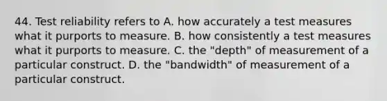 44. Test reliability refers to A. how accurately a test measures what it purports to measure. B. how consistently a test measures what it purports to measure. C. the "depth" of measurement of a particular construct. D. the "bandwidth" of measurement of a particular construct.