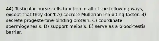 44) Testicular nurse cells function in all of the following ways, except that they don't A) secrete Müllerian inhibiting factor. B) secrete progesterone-binding protein. C) coordinate spermiogenesis. D) support meiosis. E) serve as a blood-testis barrier.