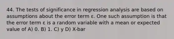 44. The tests of significance in regression analysis are based on assumptions about the error term ε. One such assumption is that the error term ε is a random variable with a mean or expected value of A) 0. B) 1. C) y D) X-bar