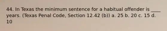 44. In Texas the minimum sentence for a habitual offender is ____ years. (Texas Penal Code, Section 12.42 (b)) a. 25 b. 20 c. 15 d. 10