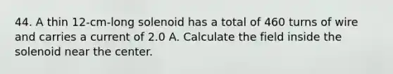 44. A thin 12-cm-long solenoid has a total of 460 turns of wire and carries a current of 2.0 A. Calculate the field inside the solenoid near the center.