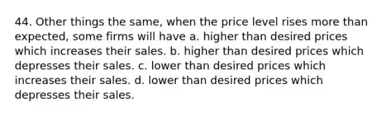 44. Other things the same, when the price level rises more than expected, some firms will have a. higher than desired prices which increases their sales. b. higher than desired prices which depresses their sales. c. lower than desired prices which increases their sales. d. lower than desired prices which depresses their sales.