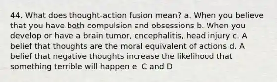 44. What does thought-action fusion mean? a. When you believe that you have both compulsion and obsessions b. When you develop or have a brain tumor, encephalitis, head injury c. A belief that thoughts are the moral equivalent of actions d. A belief that negative thoughts increase the likelihood that something terrible will happen e. C and D