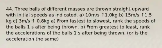 44. Three balls of different masses are thrown straight upward with initial speeds as indicated. a) 10m/s ↑1.0kg b) 15m/s ↑1.5 kg c) 3m/s ↑ 0.8kg a) From fastest to slowest, rank the speeds of the balls 1 s after being thrown. b) From greatest to least, rank the accelerations of the balls 1 s after being thrown. (or is the acceleration the same)