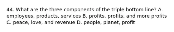 44. What are the three components of the triple bottom line? A. employees, products, services B. profits, profits, and more profits C. peace, love, and revenue D. people, planet, profit