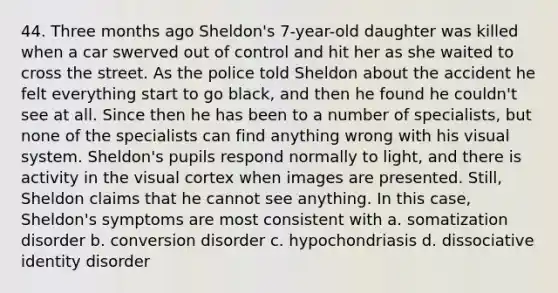 44. Three months ago Sheldon's 7-year-old daughter was killed when a car swerved out of control and hit her as she waited to cross the street. As the police told Sheldon about the accident he felt everything start to go black, and then he found he couldn't see at all. Since then he has been to a number of specialists, but none of the specialists can find anything wrong with his visual system. Sheldon's pupils respond normally to light, and there is activity in the visual cortex when images are presented. Still, Sheldon claims that he cannot see anything. In this case, Sheldon's symptoms are most consistent with a. somatization disorder b. conversion disorder c. hypochondriasis d. dissociative identity disorder