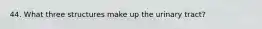 44. What three structures make up the urinary tract?