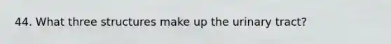 44. What three structures make up the urinary tract?