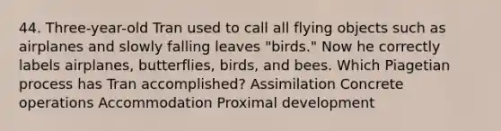 44. Three-year-old Tran used to call all flying objects such as airplanes and slowly falling leaves "birds." Now he correctly labels airplanes, butterflies, birds, and bees. Which Piagetian process has Tran accomplished? Assimilation Concrete operations Accommodation Proximal development