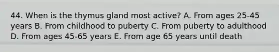 44. When is the thymus gland most active? A. From ages 25-45 years B. From childhood to puberty C. From puberty to adulthood D. From ages 45-65 years E. From age 65 years until death