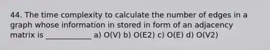 44. The time complexity to calculate the number of edges in a graph whose information in stored in form of an adjacency matrix is ____________ a) O(V) b) O(E2) c) O(E) d) O(V2)