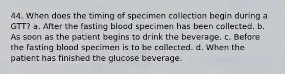 44. When does the timing of specimen collection begin during a GTT? a. After the fasting blood specimen has been collected. b. As soon as the patient begins to drink the beverage. c. Before the fasting blood specimen is to be collected. d. When the patient has finished the glucose beverage.