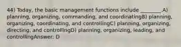 44) Today, the basic management functions include ________.A) planning, organizing, commanding, and coordinatingB) planning, organizing, coordinating, and controllingC) planning, organizing, directing, and controllingD) planning, organizing, leading, and controllingAnswer: D