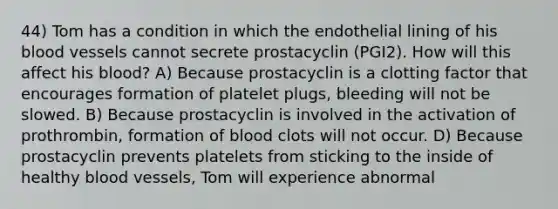 44) Tom has a condition in which the endothelial lining of his blood vessels cannot secrete prostacyclin (PGI2). How will this affect his blood? A) Because prostacyclin is a clotting factor that encourages formation of platelet plugs, bleeding will not be slowed. B) Because prostacyclin is involved in the activation of prothrombin, formation of blood clots will not occur. D) Because prostacyclin prevents platelets from sticking to the inside of healthy blood vessels, Tom will experience abnormal