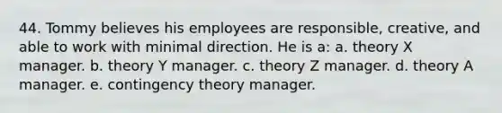 44. Tommy believes his employees are responsible, creative, and able to work with minimal direction. He is a: a. theory X manager. b. theory Y manager. c. theory Z manager. d. theory A manager. e. contingency theory manager.