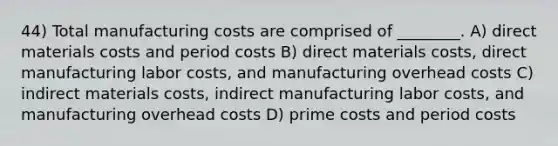 44) Total manufacturing costs are comprised of ________. A) direct materials costs and period costs B) direct materials costs, direct manufacturing labor costs, and manufacturing overhead costs C) indirect materials costs, indirect manufacturing labor costs, and manufacturing overhead costs D) prime costs and period costs