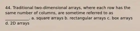 44. Traditional two-dimensional arrays, where each row has the same number of columns, are sometime referred to as ____________. a. square arrays b. rectangular arrays c. box arrays d. 2D arrays