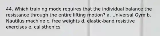 44. Which training mode requires that the individual balance the resistance through the entire lifting motion? a. Universal Gym b. Nautilus machine c. free weights d. elastic-band resistive exercises e. calisthenics