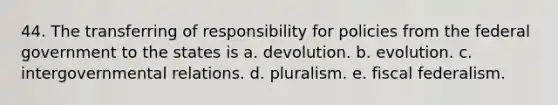 44. The transferring of responsibility for policies from the federal government to the states is a. devolution. b. evolution. c. intergovernmental relations. d. pluralism. e. fiscal federalism.