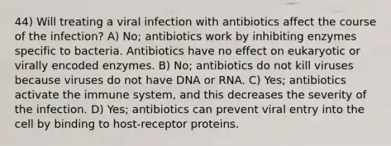 44) Will treating a viral infection with antibiotics affect the course of the infection? A) No; antibiotics work by inhibiting enzymes specific to bacteria. Antibiotics have no effect on eukaryotic or virally encoded enzymes. B) No; antibiotics do not kill viruses because viruses do not have DNA or RNA. C) Yes; antibiotics activate the immune system, and this decreases the severity of the infection. D) Yes; antibiotics can prevent viral entry into the cell by binding to host-receptor proteins.