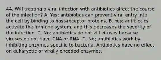 44. Will treating a viral infection with antibiotics affect the course of the infection? A. Yes; antibiotics can prevent viral entry into the cell by binding to host-receptor proteins. B. Yes; antibiotics activate the immune system, and this decreases the severity of the infection. C. No; antibiotics do not kill viruses because viruses do not have DNA or RNA. D. No; antibiotics work by inhibiting enzymes specific to bacteria. Antibiotics have no effect on eukaryotic or virally encoded enzymes.