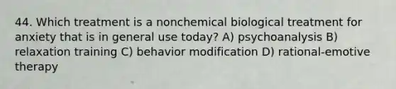 44. Which treatment is a nonchemical biological treatment for anxiety that is in general use today? A) psychoanalysis B) relaxation training C) behavior modification D) rational-emotive therapy