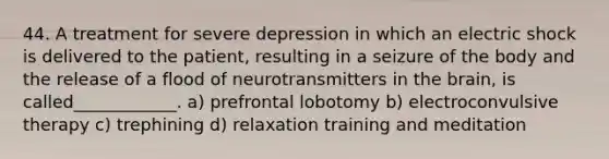 44. A treatment for severe depression in which an electric shock is delivered to the patient, resulting in a seizure of the body and the release of a flood of neurotransmitters in the brain, is called____________. a) prefrontal lobotomy b) electroconvulsive therapy c) trephining d) relaxation training and meditation