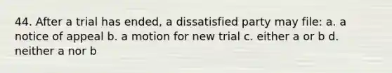 44. After a trial has ended, a dissatisfied party may file: a. a notice of appeal b. a motion for new trial c. either a or b d. neither a nor b