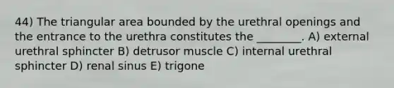 44) The triangular area bounded by the urethral openings and the entrance to the urethra constitutes the ________. A) external urethral sphincter B) detrusor muscle C) internal urethral sphincter D) renal sinus E) trigone