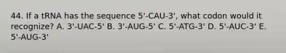 44. If a tRNA has the sequence 5'-CAU-3', what codon would it recognize? A. 3'-UAC-5' B. 3'-AUG-5' C. 5'-ATG-3' D. 5'-AUC-3' E. 5'-AUG-3'