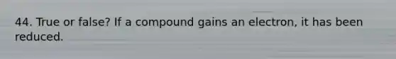 44. True or false? If a compound gains an electron, it has been reduced.