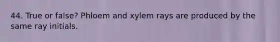 44. True or false? Phloem and xylem rays are produced by the same ray initials.